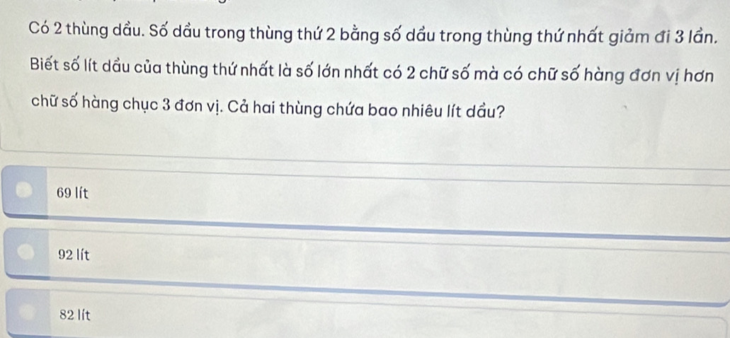 Có 2 thùng dầu. Số dầu trong thùng thứ 2 bằng số dầu trong thùng thứ nhất giảm đi 3 lần.
Biết số lít dầu của thùng thứ nhất là số lớn nhất có 2 chữ số mà có chữ số hàng đơn vị hơn
chữ số hàng chục 3 đơn vị. Cả hai thùng chứa bao nhiêu lít dầu?
69 lít
92 lít
82 lít