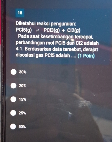 Diketahui reaksi penguraian:
PCl5(g)=PCl3(g)+Cl2(g)
Pada saat kesetimbangan tercapai,
perbandingan mol PCI5 dan Cl2 adalah
4:1. Berdasarkan data tersebut, derajat
disosiasi gas PCI5 adalah .... (1 Poin)
30%
20%
15%
25%
50%