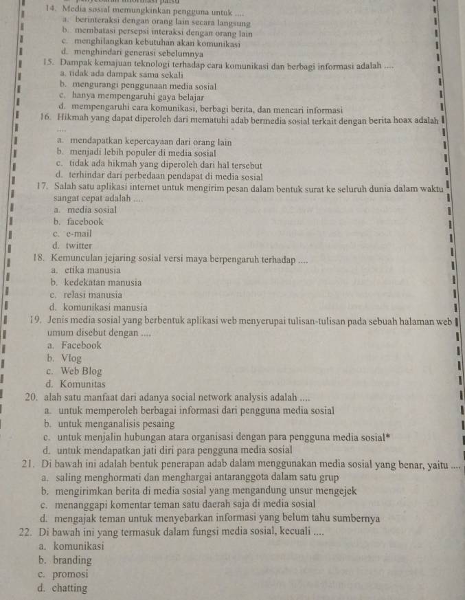 Media sosial memungkinkan pengguna untuk ....
a. berinteraksi dengan orang lain secara langsung
b. membatasi persepsi interaksi dengan orang lain
c. menghilangkan kebutuhan akan komunikasi
d. menghindari generasi sebelumnya
15. Dampak kemajuan teknologi terhadap cara komunikasi dan berbagi informasi adalah ....
a. tidak ada dampak sama sekali
b. mengurangi penggunaan media sosial
c. hanya mempengaruhi gaya belajar
d. mempengaruhi cara komunikasi, berbagi berita, dan mencari informasi
16. Hikmah yang dapat diperoleh dari mematuhi adab bermedia sosial terkait dengan berita hoax adalah
a. mendapatkan kepercayaan dari orang lain 1
b. menjadi lebih populer di media sosial
c. tidak ada hikmah yang diperoleh dari hal tersebut
d. terhindar dari perbedaan pendapat di media sosial
17. Salah satu aplikasi internet untuk mengirim pesan dalam bentuk surat ke seluruh dunia dalam waktu
sangat cepat adalah ....
a. media sosial
b. facebook
c. e-mail
d. twitter
18. Kemunculan jejaring sosial versi maya berpengaruh terhadap ....
a. etika manusia
b. kedekatan manusia
c. relasi manusia
d. komunikasi manusia  1 
19. Jenis media sosial yang berbentuk aplikasi web menyerupai tulisan-tulisan pada sebuah halaman web
umum disebut dengan ....
a. Facebook

b. Vlog
c. Web Blog
d. Komunitas
20. alah satu manfaat dari adanya social network analysis adalah ....
a. untuk memperoleh berbagai informasi dari pengguna media sosial
b. untuk menganalisis pesaing
c. untuk menjalin hubungan atara organisasi dengan para pengguna media sosial*
d. untuk mendapatkan jati diri para pengguna media sosial
21. Di bawah ini adalah bentuk penerapan adab dalam menggunakan media sosial yang benar, yaitu ....
a. saling menghormati dan menghargai antaranggota dalam satu grup
b. mengirimkan berita di media sosial yang mengandung unsur mengejek
c. menanggapi komentar teman satu daerah saja di media sosial
d. mengajak teman untuk menyebarkan informasi yang belum tahu sumbernya
22. Di bawah ini yang termasuk dalam fungsi media sosial, kecuali ....
a. komunikasi
b. branding
c. promosi
d. chatting