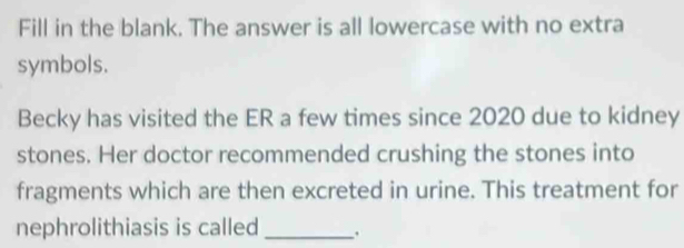 Fill in the blank. The answer is all lowercase with no extra 
symbols. 
Becky has visited the ER a few times since 2020 due to kidney 
stones. Her doctor recommended crushing the stones into 
fragments which are then excreted in urine. This treatment for 
nephrolithiasis is called _.