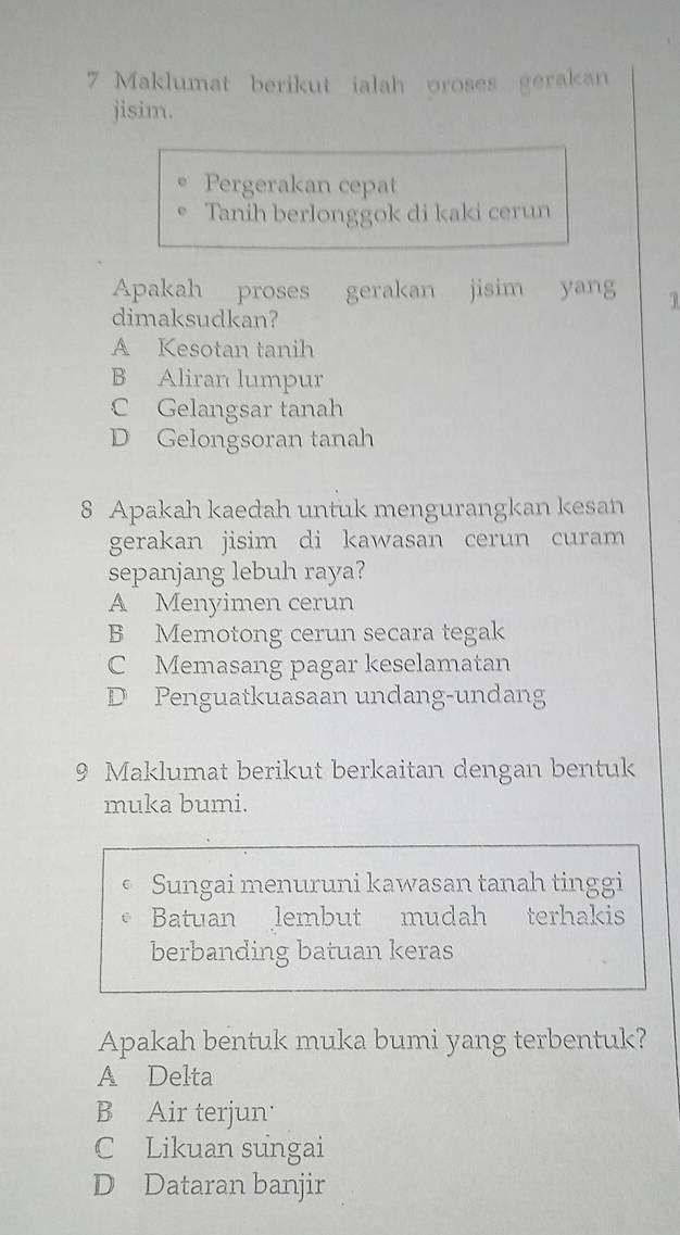 Maklumat berikut ialah oroses gerakan
jisim.
Pergerakan cepat
Tanih berlonggok di kaki cerun
Apakah proses gerakan jisim yang 1
dimaksudkan?
A Kesotan tanih
B Aliran lumpur
C Gelangsar tanah
D Gelongsoran tanah
8 Apakah kaedah untuk mengurangkan kesan
gerakan jisim di kawasan cerun curam
sepanjang lebuh raya?
A Menyimen cerun
B Memotong cerun secara tegak
C Memasang pagar keselamatan
D Penguatkuasaan undang-undang
9 Maklumat berikut berkaitan dengan bentuk
muka bumi.
Sungai menuruni kawasan tanah tinggi
Batuan lembut mudah terhakis
berbanding batuan keras
Apakah bentuk muka bumi yang terbentuk?
A Delta
B Air terjun
C Likuan sungai
D Dataran banjir