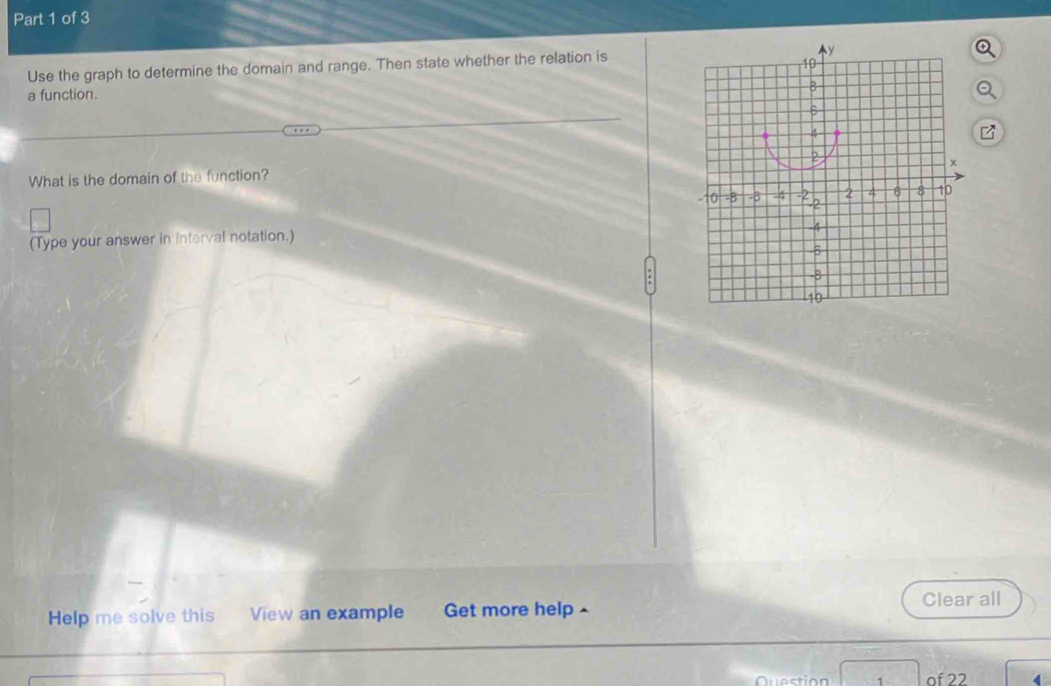 Use the graph to determine the domain and range. Then state whether the relation is 
a function. 
What is the domain of the function? 
(Type your answer in Interval notation.) 
Clear all 
Help me solve this View an example Get more help - 
1 of 22