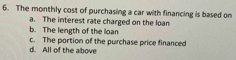 The monthly cost of purchasing a car with financing is based on
a. The interest rate charged on the loan
b. The length of the loan
c. The portion of the purchase price financed
d. All of the above