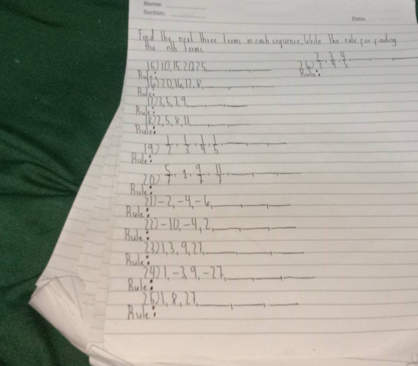 Fipd the new three lerms in cach sequence, Wale The rule for finding 
the nth terms 
16  2/3 ·  3/4 ·  4/5 =
_ 
110. 15. 20. 75._ __Bule 
Rulc
6170, 16, 12. 8._ 
_ 
Rulei
103, 5, 7. 9 _ 
Bule: 
_
2, 5. 8 、 11._ 
Bulei 
19)  1/2 ,  1/3 ,  1/4 ,  1/5 , _ 
_ 
Rule 
20)  5/7 , 1,  9/7 ,  11/7  _ 
_ 
_ 
Bule? 
21 -2, -4 -6 _ 
__ 
Bule? 
21-10. -4, 2 _ 
_ 
_ 
Bule? 
23) 1. 3. 9, 27._ 
_ 
Bule? 
_ 
29) 1, -3. 9. -27,_ 
Rule: 
_ 
_
261, 8, 27._ 
Rule" 
_ 
_