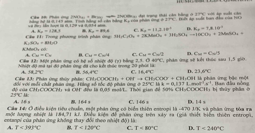 HUMG/D BCLGDC
Câu 10: Phân ứng 2NO_(1)+Br_2(1)=2NOBr_(k) đạt trạng thái cân bằng ở 27°C với áp suất cān
bằng hệ là 0,145 atm. Tính hằng số cân bằng K_p của phản ứng ở 27°C Biết áp suất ban đầu của NO
và Br₂ lần lượt là 0,129 và 0,054 atm.
A. K_p=128.5 B. K_p=89,6 C. K_p=11,2.10^(-3) D. K_p=7,8.10^(-3)
Câu 11: Trong phương trình phản ứng: 5H_2C_2O_4+2KMnO_4+3H_2SO_4to 10CO_2+2MnSO_4+
K_2SO_4+8H_2O
KM InO_4 có:
A. C_M=C_N B. C_M=C_N/4 C. C_M=C_N/2 D. C_M=C_N/5
Câu 12: Một phản ứng có hệ số nhiệt độ (γ) bằng 2,5. Ở 40°C , phản ứng sẽ kết thúc sau 1,5 giờ.
Nhiệt độ mà tại đó phản ứng đã cho kết thúc trong 20 phút là:
A. 58,2°C B. 56,4°C C. 16,4°C D. 23,6°C
Câu 13: Phản ứng thủy phân: CH_3COOCH_3+OH^-to CH_3COO^-+CH_3OH là phản ứng bậc một
đối với mỗi chất phản ứng. Hằng số tốc độ phản ứng ở 25°C là k=0,137L.mol^(-1).s^(-1). Ban đầu nồng
độ của CH₃COOCH₃ và OH đều là 0,05 mol/L. Thời gian để 50% CH_3C COOCH₃ bị thủy phân ở
25°C là:
A. 16 s B. 164 s C. 146 s D. 14 s
Câu 14: Ở điều kiện tiêu chuẩn, một phản ứng có biến thiên entropi là -470 J/K và phản ứng tỏa ra
một lượng nhiệt là 184,71 kJ. Điều kiện để phản ứng trên xảy ra (giả thiết biến thiên entropi,
entanpi của phản ứng không thay đổi theo nhiệt độ) là:
A. T<393°C B. T<120°C C. T<80°C D. T<240°C