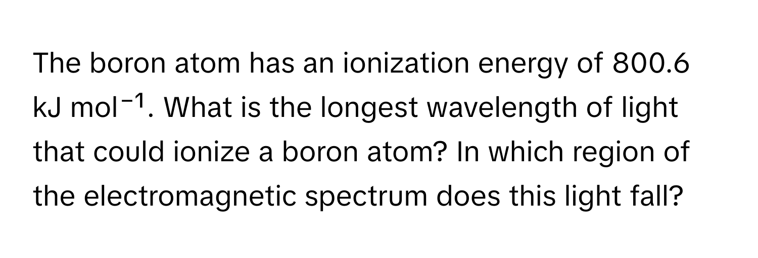 The boron atom has an ionization energy of 800.6 kJ mol⁻¹. What is the longest wavelength of light that could ionize a boron atom? In which region of the electromagnetic spectrum does this light fall?