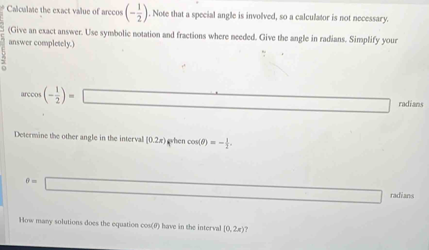 Calculate the exact value of arccos (- 1/2 ). Note that a special angle is involved, so a calculator is not necessary. 
(Give an exact answer. Use symbolic notation and fractions where needed. Give the angle in radians. Simplify your 
answer completely.)
arccos (- 1/2 )=□ radians 
Determine the other angle in the interval [0.2π ) wnc cos (θ )=- 1/2 . 
when
θ =□ □ radians 
How many solutions does the equation cos(θ) have in the interval [0,2π ) ?