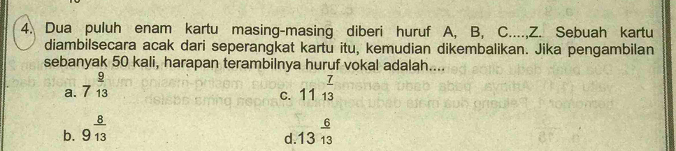 Dua puluh enam kartu masing-masing diberi huruf A, B, C...., Z. Sebuah kartu
diambilsecara acak dari seperangkat kartu itu, kemudian dikembalikan. Jika pengambilan
sebanyak 50 kali, harapan terambilnya huruf vokal adalah....
a. 7^(frac 9)13 11^(frac 7)13
C.
b. 9^(frac 8)13 13^(frac 6)13
d