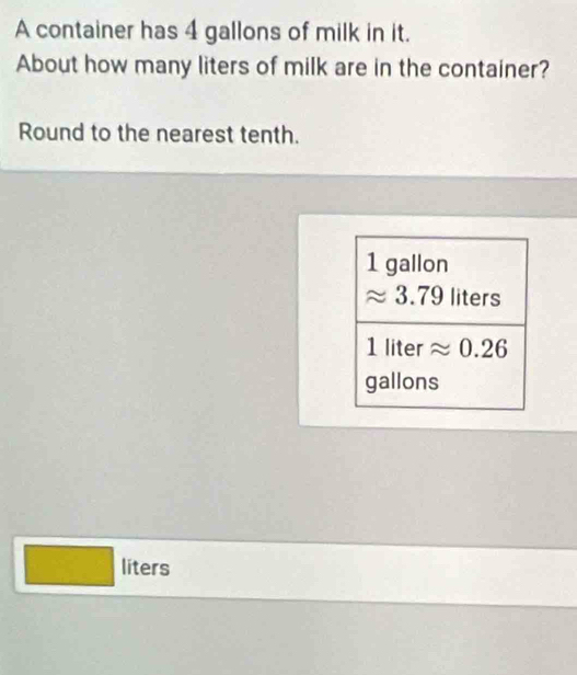 A container has 4 gallons of milk in it.
About how many liters of milk are in the container?
Round to the nearest tenth.
liters