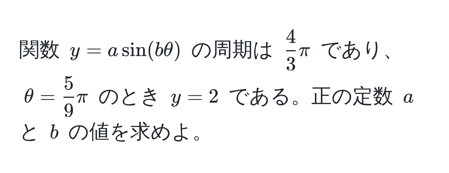 関数 $y = a sin(b θ)$ の周期は $ 4/3  π$ であり、$θ =  5/9  π$ のとき $y = 2$ である。正の定数 $a$ と $b$ の値を求めよ。