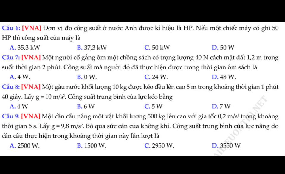 [VNA] Đơn vị đo công suất ở nước Anh được kí hiệu là HP. Nếu một chiếc máy có ghi 50
HP thì công suất của máy là
A. 35,3 kW B. 37,3 kW C. 50 kW D. 50 W
Câu 7: [VNA] Một người cố gắng ôm một chồng sách có trọng lượng 40 N cách mặt đất 1,2 m trong
suốt thời gian 2 phút. Công suất mà người đó đã thực hiện được trong thời gian ôm sách là
A. 4 W. B. 0 W. C. 24 W. D. 48 W.
Câu 8: [VNA] Một gàu nước khối lượng 10 kg được kéo đều lên cao 5 m trong khoảng thời gian 1 phút
40 giây. Lấy g=10m/s^2. Công suất trung bình của lực kéo bằng
A. 4 W B. 6 W C. 5 W D. 7 W
Câu 9: [VNA] Một cần cầu nâng một vật khối lượng 500 kg lên cao với gia tốc 0,2m/s^2 trong khoảng
thời gian 5 s. Lấy g=9, 8m/s^2 F. Bỏ qua sức cản của không khí. Công suất trung bình của lực nâng do
cần cầu thực hiện trong khoảng thời gian này lần lượt là
A. 2500 W. B. 1500 W. C. 2950 W. D. 3550 W