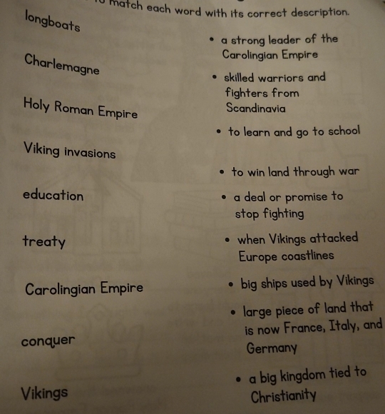 match each word with its correct description.
longboats
a strong leader of the
Carolingian Empire
Charlemagne
skilled warriors and 
fighters from
Holy Roman Empire
Scandinavia
to learn and go to school
Viking invasions
to win land through war
education a deal or promise to
stop fighting
treaty when Vikings attacked
Europe coastlines
Carolingian Empire big ships used by Vikings
large piece of land that
conquer is now France, Italy, and
Germany
Vikings a big kingdom tied to 
Christianity