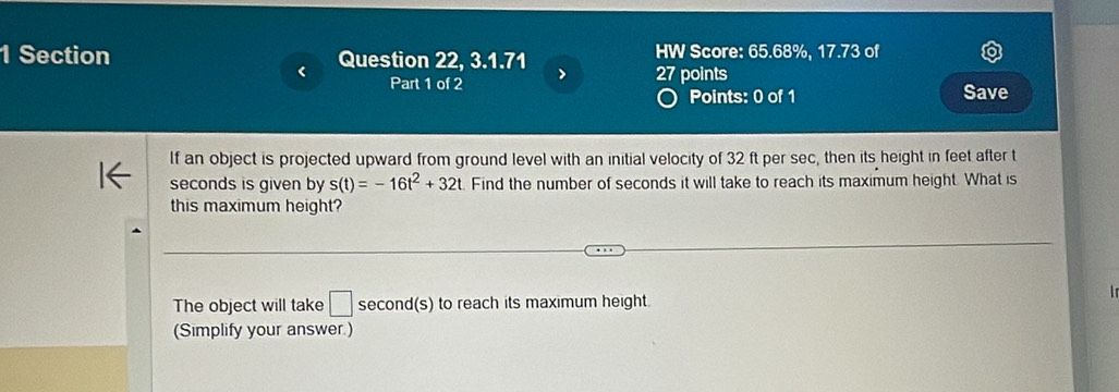 Section Question 22, 3.1.71 > 27 points HW Score: 65.68%, 17.73 of 
< 
Part 1 of 2 Save 
Points: 0 of 1 
If an object is projected upward from ground level with an initial velocity of  32 ft per sec, then its height in feet after t
seconds is given by s(t)=-16t^2+32t Find the number of seconds it will take to reach its maximum height. What is 
this maximum height? 
The object will take □ second(s) to reach its maximum height. 
(Simplify your answer.)