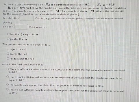 You wish to test the following claim (H_a) at a significance level of alpha =0.01. H_a:mu =80.6
H_a:mu != 80.6 You believe the population is normally distributed and you know the standard deviation
i sigma =7.9. You obtain a sample mean of overline x=84.6 for a sample of size n=24. What is the test statistic
for this sample? (Report answer accurate to three decimal places.)
test statistic = What is the o-value for this sample? (Report answer accurate to four decimal
places.]
p value =□ The p value is..
less than (or equal to)c
greater than O
This test statistic leads to a decision to...
reject the null
accept the nul
fail to reject the null
As such, the final conclusion is that...
There is sufficient evidence to warrant rejection of the claim that the population mean is not equal
to 80.6 _
There is not sufficient evidence to warrant rejection of the claim that the population mean is not
equal to 80.6.
The sample data support the claim that the population mean is not equal to 80.6.
There is not sufficient sample evidence to support the claim that the population mean is not equal
to 80 _6.