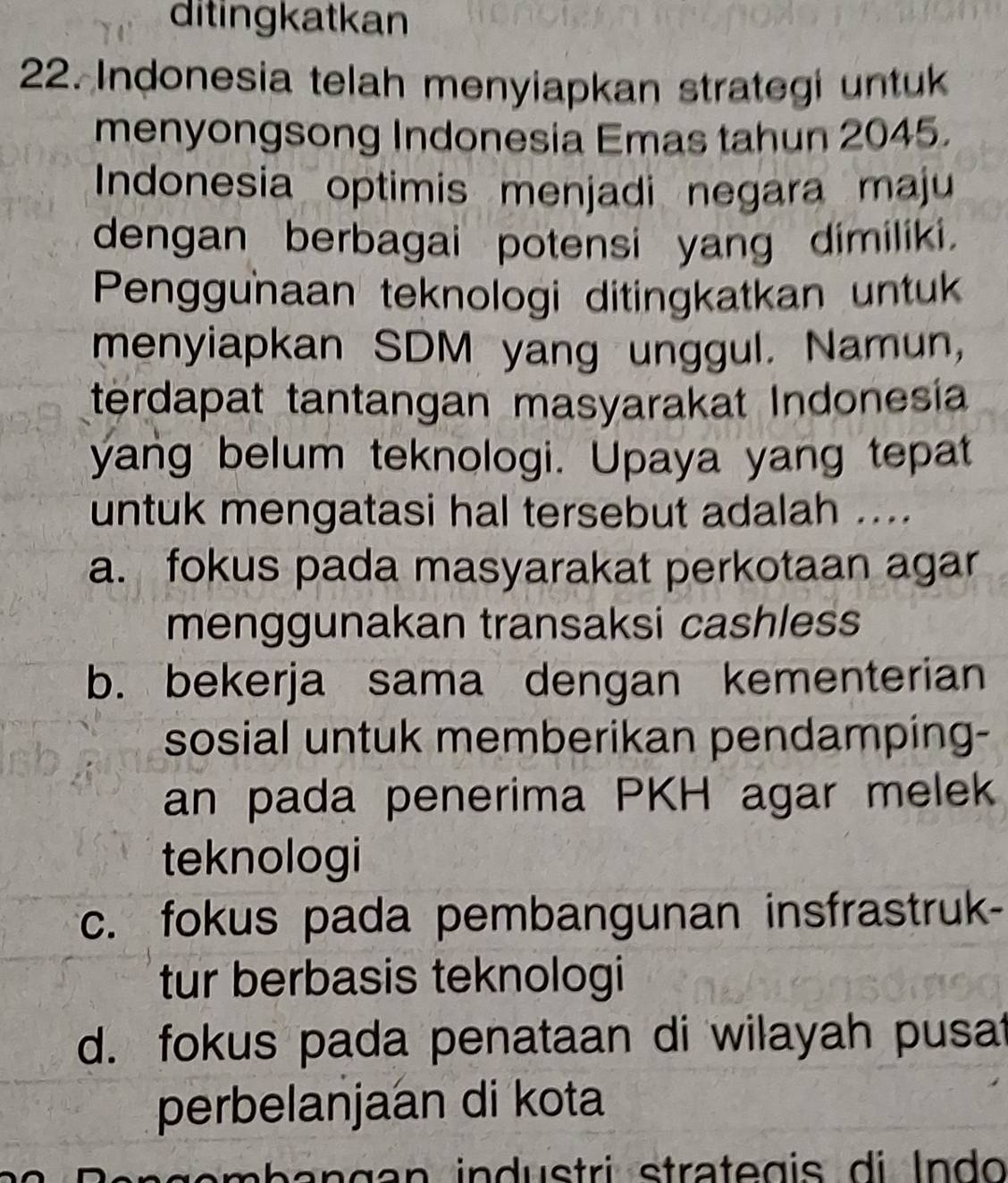 ditingkatkan
22. Indonesia telah menyiapkan strategi untuk
menyongsong Indonesia Emas tahun 2045.
Indonesia optimis menjadi negara maju
dengan berbagai potensi yang dimiliki.
Penggunaan teknologi ditingkatkan untuk
menyiapkan SDM yang unggul. Namun,
terdapat tantangan masyarakat Indonesía
yang belum teknologi. Upaya yang tepat
untuk mengatasi hal tersebut adalah ....
a. fokus pada masyarakat perkotaan agar
menggunakan transaksi cashless
b. bekerja sama dengan kementerian
sosial untuk memberikan pendamping-
an pada penerima PKH agar melek
teknologi
c. fokus pada pembangunan insfrastruk-
tur berbasis teknologi
d. fokus pada penataan di wilayah pusat
perbelanjaan di kota