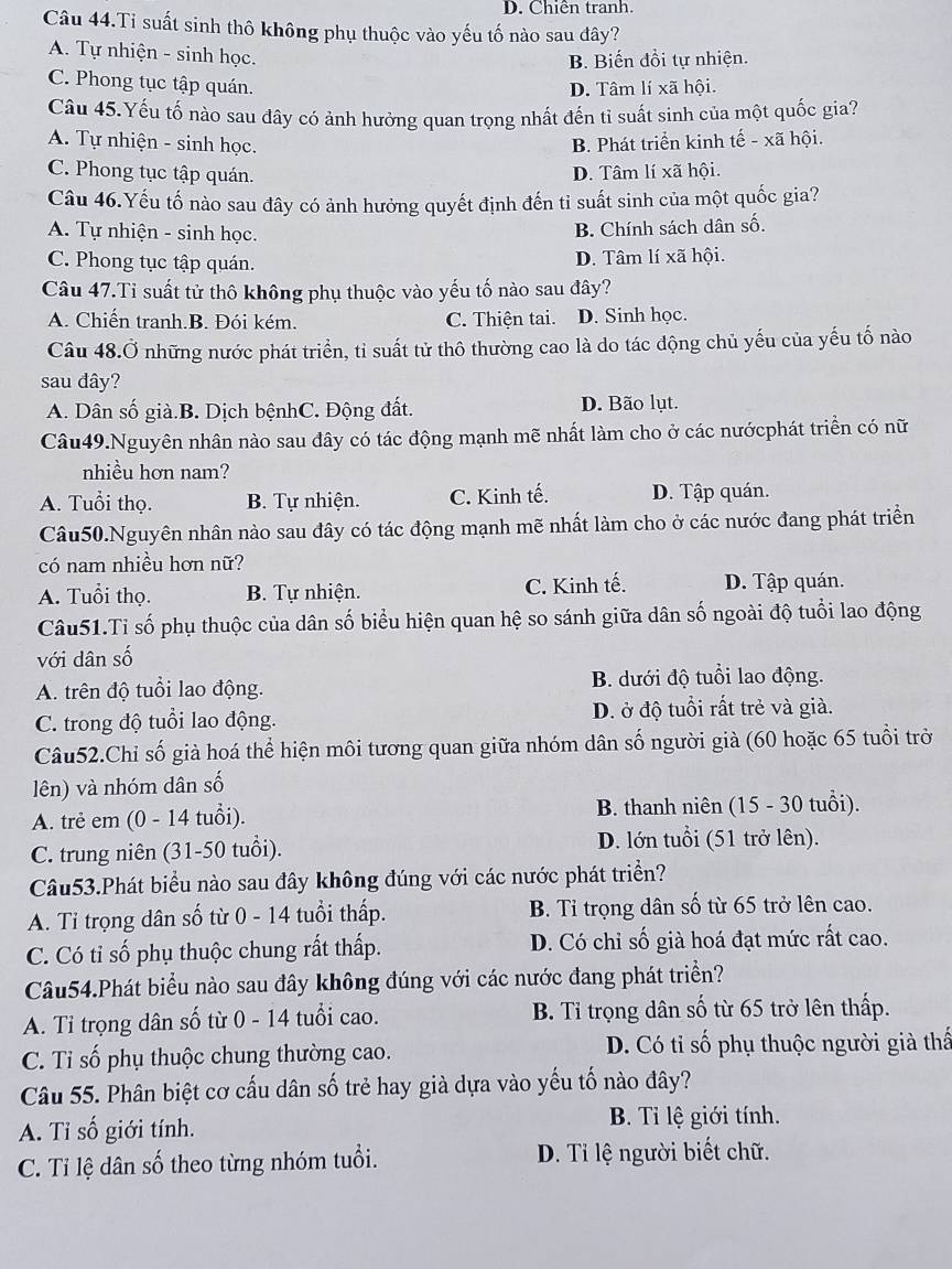 D. Chiên tranh.
Câu 44.Ti suất sinh thô không phụ thuộc vào yếu tố nào sau đây?
A. Tự nhiện - sinh học.
B. Biến đồi tự nhiện.
C. Phong tục tập quán.
D. Tâm lí xã hội.
Câu 45.Yếu tố nào sau đây có ảnh hưởng quan trọng nhất đến tỉ suất sinh của một quốc gia?
A. Tự nhiện - sinh học. B. Phát triển kinh tế - xã hội.
C. Phong tục tập quán. D. Tâm lí xã hội.
Câu 46.Yếu tố nào sau đây có ảnh hưởng quyết định đến tỉ suất sinh của một quốc gia?
A. Tự nhiện - sinh học.
B. Chính sách dân số.
C. Phong tục tập quán. D. Tâm lí xã hội.
Câu 47.Ti suất tử thô không phụ thuộc vào yếu tố nào sau đây?
A. Chiến tranh.B. Đói kém. C. Thiện tai. D. Sinh học.
Câu 48.Ở những nước phát triển, tỉ suất tử thô thường cao là do tác động chủ yếu của yếu tố nào
sau đây?
A. Dân số già.B. Dịch bệnhC. Động đất. D. Bão lụt.
Câu49.Nguyên nhân nào sau đây có tác động mạnh mẽ nhất làm cho ở các nướcphát triển có nữ
nhiều hơn nam?
A. Tuổi thọ. B. Tự nhiện. C. Kinh tế. D. Tập quán.
Câu50.Nguyên nhân nào sau đây có tác động mạnh mẽ nhất làm cho ở các nước đang phát triển
có nam nhiều hơn nữ?
A. Tuổi thọ. B. Tự nhiện. C. Kinh tế. D. Tập quán.
Câu51.Tỉ số phụ thuộc của dân số biểu hiện quan hệ so sánh giữa dân số ngoài độ tuổi lao động
với dân số
A. trên độ tuổi lao động. B. dưới độ tuổi lao động.
C. trong độ tuổi lao động. D. ở độ tuổi rất trẻ và già.
Câu52.Chỉ số già hoá thể hiện môi tương quan giữa nhóm dân số người già (60 hoặc 65 tuổi trở
lên) và nhóm dân số
A. trẻ em (0 - 14 tuổi). B. thanh niên (15 - 30 tuổi).
C. trung niên (31-50 tuổi).
D. lớn tuổi (51 trở lên).
Câu53.Phát biểu nào sau đây không đúng với các nước phát triền?
A. Tỉ trọng dân số từ 0 - 14 tuổi thấp. B. Tỉ trọng dân số từ 65 trở lên cao.
C. Có tỉ số phụ thuộc chung rất thấp. D. Có chỉ số già hoá đạt mức rất cao.
Câu54.Phát biểu nào sau đây không đúng với các nước đang phát triển?
A. Tỉ trọng dân số từ 0 - 14 tuổi cao. B. Tỉ trọng dân số từ 65 trở lên thấp.
C. Tỉ số phụ thuộc chung thường cao. D. Có tỉ số phụ thuộc người già thấ
Câu 55. Phân biệt cơ cấu dân số trẻ hay già dựa vào yếu tố nào đây?
A. Tỉ số giới tính. B. Ti lệ giới tính.
C. Tỉ lệ dân số theo từng nhóm tuổi. D. Tỉ lệ người biết chữ.