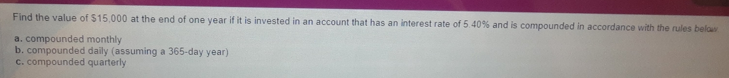 Find the value of $15,000 at the end of one year if it is invested in an account that has an interest rate of 5.40% and is compounded in accordance with the rules below
a. compounded monthly
b. compounded daily (assuming a 365-day year)
c. compounded quarterly
