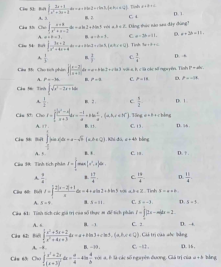 Biết ∈tlimits _1^(2frac 2x+1)x^2+3x+2dx=a+bln 2+cln 3,(a;b;c∈ Q) , Tính a+b+c.
A. 3. B. 2. C. 4. D. 1.
Câu 53: Cho ∈tlimits _2^(3frac x+8)x^2+x-2dx=aln 2+bln 5 với a,b∈ Z.  Đẳng thức nào sau đây đúng?
A. a+b=3. B. a-b=5. C. a-2b=11. D. a+2b=11.
Câu 54: Biết ∈tlimits _0^(1frac 3x+2)x^2+4x+4dx=a+bln 2+cln 5,(a;b;c∈ Q). Tính 5a+b+c.
A.  1/3 .  2/7 .  3/4 . D. -6.
B.
C.
Câu 55: Cho tích phân ∈tlimits _1^(5|frac x-2)x+1|dx=a+bln 2+cln 3 với a, b, c là các số nguyên. Tính P=abc.
A. P=-36. B. P=0. C. P=18. D. P=-18.
Câu 56: Tính ∈tlimits _0^(2sqrt(x^2)-2x+1)dx
A.  1/2 . B. 2 . C.  5/2 . D. 1 .
Câu 57: Cho I=∈tlimits _0^(5frac |x^2)-x|x+3dx= (-1)/a +bln  c/a ,(a,b,c∈ N^*). Tổng a+b+c bằng
A. 17 . B. 15 . C. 13 . D. 16 .
Câu 58: Biết ∈tlimits _- π /2 ^ π /6 |sin x|dx=a-sqrt(b)(a,b∈ Q). Khi đó, a+4b bằng
A. 5 . B. 8 . C. 10 . D. 7 .
Câu 59: Tính tích phân I=∈tlimits _0^(2max x^3),x dx.
A.  9/4 .  17/4 . C.  19/4 . D.  11/4 .
B.
Câu 60: Biết I=∈tlimits _1^(5frac 2|x-2|+1)xdx=4+aln 2+bln 5 với a,b∈ Z. Tính S=a+b.
A. S=9. B. S=11. C. S=-3. D. S=5.
Câu 61: Tính tích các giá trị của số thực m để tích phân I=∈tlimits _0|2x-m|dx=2.
A. 6. B. -3. C. 2. D. -4.
Câu 62: Biết ∈tlimits _0^(2frac x^2)+5x+2x^2+4x+3dx=a+bln 3+cln 5,(a,b,c∈ Q). Giá trị của abc bằng
A. -8 . B. -10 . C. -12 . D. 16.
Câu 63: Cho ∈tlimits _0^(1frac x^2)+2x(x+3)^2dx= a/4 -4ln  4/b  với a, b là các số nguyên dương. Giá trị của a+b bằng