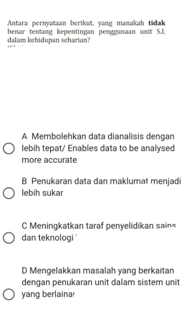 Antara pernyataan berikut, yang manakah tidak
benar tentang kepentingan penggunaan unit S.I.
dalam kehidupan seharian?
A Membolehkan data dianalisis dengan
lebih tepat/ Enables data to be analysed
more accurate
B Penukaran data dan maklumat menjadi
lebih sukar
C Meningkatkan taraf penyelidikan sains
dan teknologi '
D Mengelakkan masalah yang berkaitan
dengan penukaran unit dalam sistem unit
yang berlainar