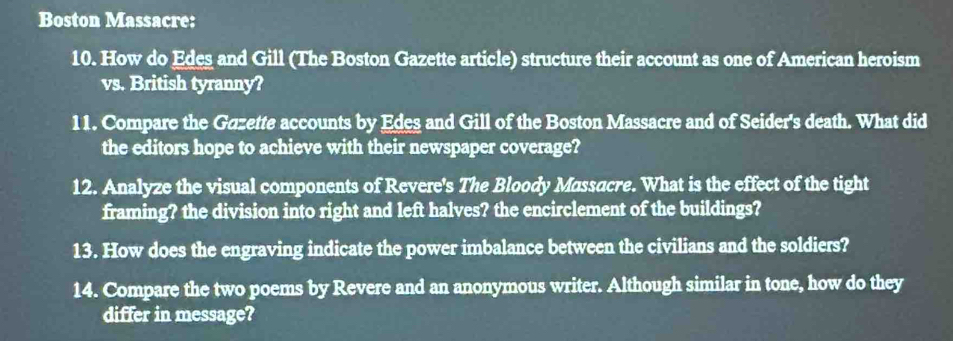 Boston Massacre: 
10. How do Edes and Gill (The Boston Gazette article) structure their account as one of American heroism 
vs. British tyranny? 
11. Compare the Gazette accounts by Edes and Gill of the Boston Massacre and of Seider's death. What did 
the editors hope to achieve with their newspaper coverage? 
12. Analyze the visual components of Revere's The Bloody Massacre. What is the effect of the tight 
framing? the division into right and left halves? the encirclement of the buildings? 
13. How does the engraving indicate the power imbalance between the civilians and the soldiers? 
14. Compare the two poems by Revere and an anonymous writer. Although similar in tone, how do they 
differ in message?