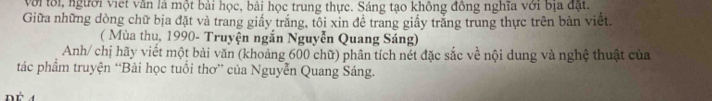 với tôi, người việt văn là một bài học, bài học trung thực. Sáng tạo không đồng nghĩa với bịa đặt. 
Giữa những dòng chữ bịa đặt và trang giấy trăng, tôi xin đê trang giấy trăng trung thực trên bản viết. 
( Mùa thu, 1990- Truyện ngắn Nguyễn Quang Sáng) 
Anh/ chị hãy viết một bài văn (khoảng 600 chữ) phân tích nét đặc sắc về nội dung và nghệ thuật của 
tác phẩm truyện “Bài học tuổi thơ” của Nguyễn Quang Sáng.