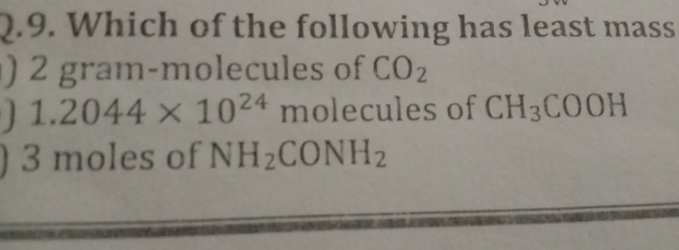 Which of the following has least mass
) 2 gram -molecules of CO_2
1.2044* 10^(24) molecules of CH_3COOH
) 3 moles of NH_2CONH_2