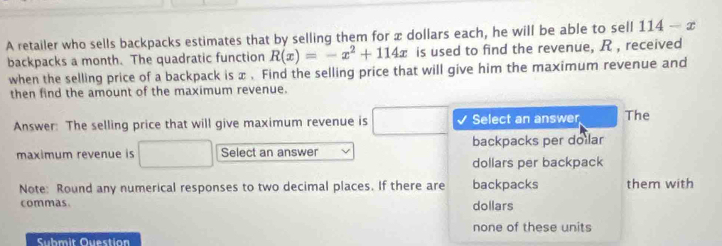 A retailer who sells backpacks estimates that by selling them for x dollars each, he will be able to sell 114-x
backpacks a month. The quadratic function R(x)=-x^2+114x is used to find the revenue, R , received
when the selling price of a backpack is x. Find the selling price that will give him the maximum revenue and
then find the amount of the maximum revenue.
Answer: The selling price that will give maximum revenue is □ Select an answer The
backpacks per doilar
maximum revenue is Select an answer
dollars per backpack
Note: Round any numerical responses to two decimal places. If there are backpacks them with
commas. dollars
none of these units
Submit Ouestion