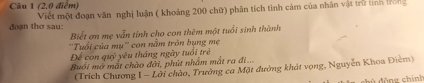 (2.0 điễm) 
Viết một đoạn văn nghị luận ( khoảng 200 chữ) phân tích tình cảm của nhân vật trữ tinh trong 
đoạn thơ sau: 
Biết ơn mẹ vẫn tính cho con thêm một tuổi sinh thành 
“Tuổi của mụ” con nằm tròn bụng mẹ 
Để con quý yêu tháng ngày tuổi trẻ 
Buổi mở mắt chào đời, phút nhắm mắt ra đi... 
(Trích Chương I - Lời chào, Trường ca Mặt đường khát vọng, Nguyễn Khoa Điềm) 
đủ động chinh