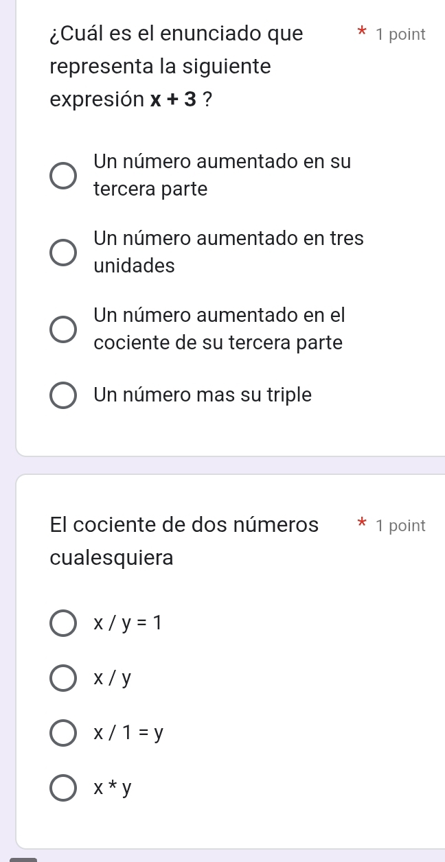 ¿Cuál es el enunciado que 1 point
representa la siguiente
expresión x+3 ?
Un número aumentado en su
tercera parte
Un número aumentado en tres
unidades
Un número aumentado en el
cociente de su tercera parte
Un número mas su triple
El cociente de dos números 1 point
cualesquiera
x/y=1
x/y
x/1=y
x*y