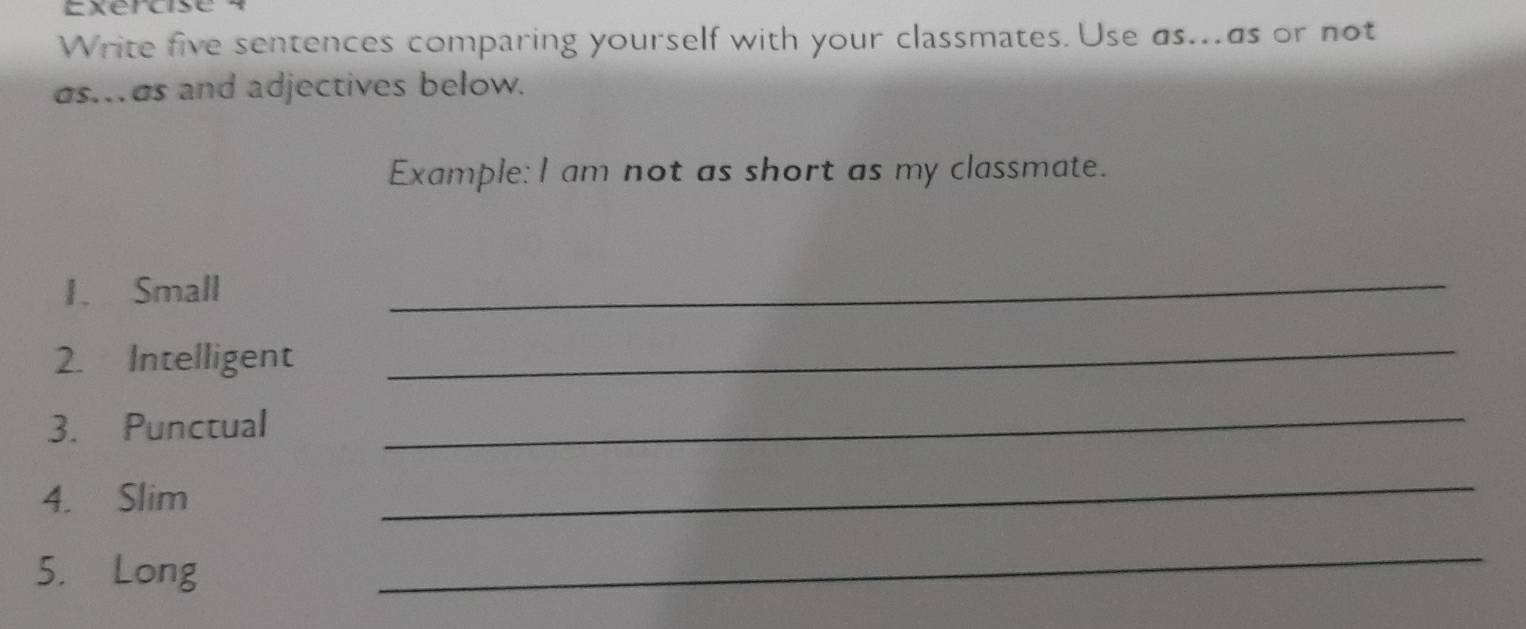 Write five sentences comparing yourself with your classmates. Use as...as or not 
as.as and adjectives below. 
Example: I am not as short as my classmate. 
1. Small 
_ 
2. Intelligent 
_ 
3. Punctual 
_ 
4. Slim 
_ 
5. Long 
_