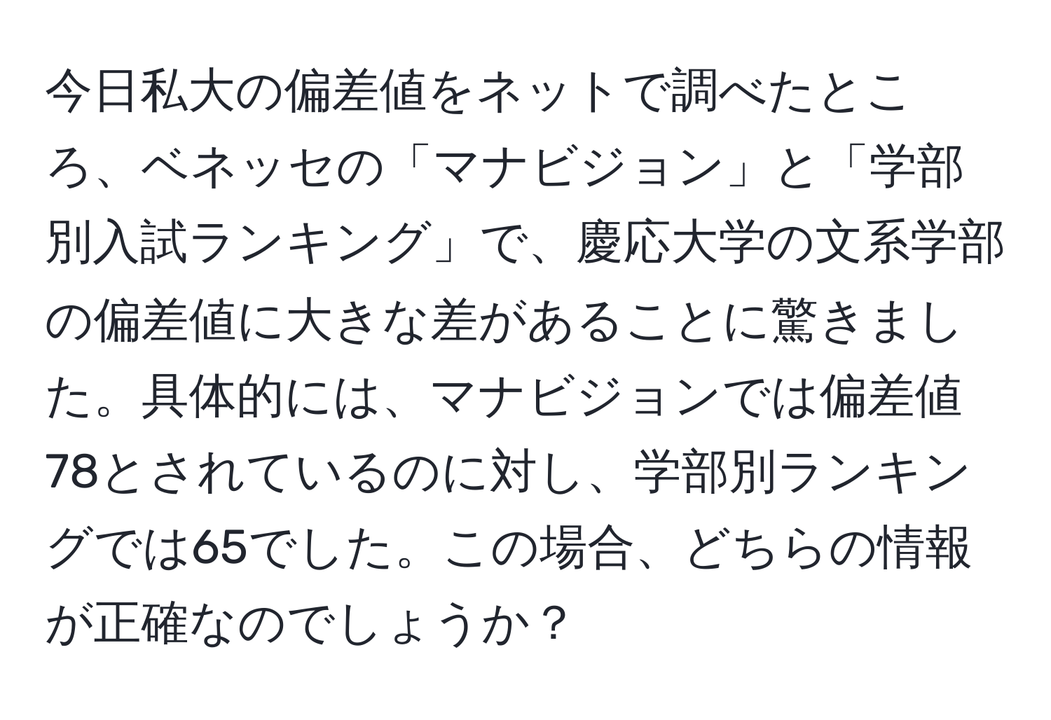 今日私大の偏差値をネットで調べたところ、ベネッセの「マナビジョン」と「学部別入試ランキング」で、慶応大学の文系学部の偏差値に大きな差があることに驚きました。具体的には、マナビジョンでは偏差値78とされているのに対し、学部別ランキングでは65でした。この場合、どちらの情報が正確なのでしょうか？