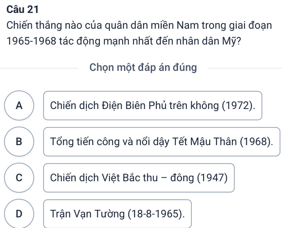 Chiến thắng nào của quân dân miền Nam trong giai đoạn
1965-1968 tác động mạnh nhất đến nhân dân Mỹ?
Chọn một đáp án đúng
A Chiến dịch Điện Biên Phủ trên không (1972).
B Tổng tiến công và nổi dậy Tết Mậu Thân (1968).
C Chiến dịch Việt Bắc thu - đông (1947)
D Trận Vạn Tường (18-8-1965).