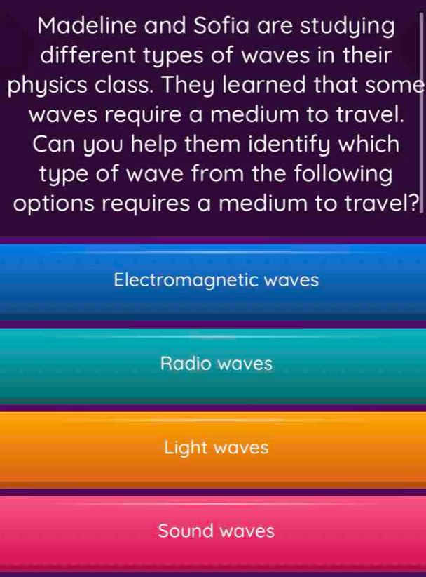 Madeline and Sofia are studying
different types of waves in their
physics class. They learned that some
waves require a medium to travel.
Can you help them identify which
type of wave from the following
options requires a medium to travel?
Electromagnetic waves
Radio waves
Light waves
Sound waves