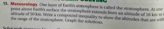 Meteorology One layer of Earth's atmosphere is called the stratosphere. At one 
point above Earth's surface the stratosphere extends from an altitude of 16 km to 
altitude of 50 km. Write a compound inequality to show the altitudes that are with 
the range of the stratosphere. Graph the solutions.