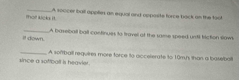 A soccer ball applies an equal and opposite force back on the foot 
that kicks it. 
_A baseball ball continues to travel at the same speed until friction slows 
it down. 
_A softball requires more force to accelerate to 10m/s than a baseball 
since a softball is heavier.