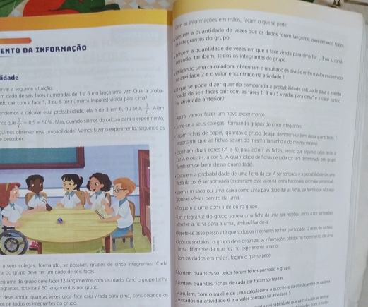 cm as informações em mãos, façam o que se pede
tortem a quantidiade de vezes que os dados foram lançadol, consideando tode
ento da informação  etegrantes do grupo.
ontem a quantidade de vezes em que a facé virada para cimé foi 1, 1 ou 5 cons
erando, também, todos os integrantes do grupo.
etrando uma calculadora, obtenham o resitado da divisão entre o valor encintrado
lidade  atividade 2 e o valor encontrado na atividade !
ervar a seguinte situação nque se pode dizer quando comparada a probabiidade calcuada para a mvento
um dado de seis faces numeradas de 1 a 6 e o lança uma vez. Qual a proba-
'dado de seis faces cair com as faces 1, 3 ou 5 viradas para cíeta' e é vasy absde
atividade anterior
ado cair com a face 1, 3 ou 5 (os números Impares) virada para cima?
endemos a calcular essa probabilidade, ela é de 3 em 6, ou seja,  3/6  Além
los que  3/6 -0.5=50% 5. Mas, quando salmos do cálculo para o experimento, llgora, vamos fazer um novo experimento
e descobrir. quimos observar essa probabilidade? Vamos fazer o experimento, seguindo os L ume-se a seus colegas, formando grupos de cinco integranes.
tgam fichas dle papel, quantas o grupo desejar (embrem-se sen desa suantidadel 
aportante que as fichas sejam dío mesmo tamanho e do memo nuteva
; Ecolham duas cores. (A e  para colorir as fichas, sendo que alganvas dela serllo a
o A e outras, a cor B. A. qquanticlade dle fichas de cada cor será dernnada pel grapo
enbrém-se bém clessa quantidade
çatulem a probabilicdacde de uma ficha da cor A ser someada e a probabilisade de uma
lda da cor β ser sortecia (expressem esse vaior na forma fracionasa decirale aeannal
em um saco oC uma calxa como uma para depositar as foas, de foma que são see
jossível vê-las centro da umna.
foquem a uma com a de outro grupo
Un integrante do grupo sorteia uma ficha da uma que reobe, arotaa or sasria e
#evolve a ficha para a urna, embaralhando-a
*Repete-se esse passo a té que todos os imtegrantes tenham participado 12 vai do sartes.
Após os sorteios, o grupo cleve organizar as informações obtidas no indermento de uma
ama diferente da que fez no experimentó amerion
a seus colegas, formando, se possííel, grupos de cinco integranes. Cada Com os diados em mãos, façam o que se pedes
te do grupo deve ter um dado de seis faces.
egrame do grupo deve faxer 12 lançamentos com seu dado. Caso o grupo tenha Montem quantos sorteios foram feitos por sodo o grupo
Kaltulem, com o acucilão de cmu calculadora, o quociente da divão emme o em
Legrantes, totalizará 60 lançamentos por grupo
o deve anotar quantas vezes cáda face caiu virada para cima, considerando os Vontem quantas fichas de cada cor foram sorteada.
cntados na atividade 6 e-o valor contaso ne asvidade 5
os de todos os imegrantes do grupo.
al a gepbabilidade que calculiou de se rerticae