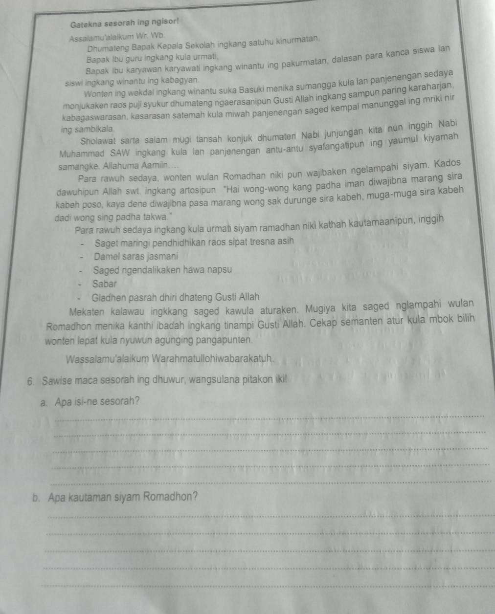 Gatekna sesorah ing ngisor!
Assalamu'alaikum Wr. Wb.
Dhumateng Bapak Kepala Sekolah ingkang satuhu kinurmatan,
Bapak Ibu guru ingkang kula urmati,
Bapak Ibu karyawan karyawati ingkang winantu ing pakurmatan, dalasan para kanca siswa lan
siswi ingkang winantu ing kabagyan.
Wonten ing wekdal ingkang winantu suka Basuki menika sumangga kula lan panjenengan sedaya
monjukaken raos puji syukur dhumateng ngaerasanipun Gusti Allah ingkang sampun paring karaharjan
kabagaswarasan, kasarasan satemah kula miwah panjenengan saged kempal manunggal ing mriki nir
ing sambikala.
Sholawat sarta salam mugi tansah konjuk dhumaten Nabi junjungan kita nun inggih Nabi
Muhammad SAW ingkang kula lan panjenengan antu-antu syafangatipun ing yaumul kiyamah
samangke. Allahuma Aamiin….
Para rawuh sedaya, wonten wulan Romadhan niki pun wajibaken ngelampahi siyam. Kados
dawuhipun Allah swt. ingkang artosipun "Hai wong-wong kang padha iman diwajibna marang sira
kabeh poso, kaya dene diwajibna pasa marang wong sak durunge sira kabeh, muga-muga sira kabeh
dadi wong sing padha takwa."
Para rawuh sedaya ingkang kula urmati siyam ramadhan niki kathah kautamaanipun, inggih
Saget maringi pendhidhikan raos sipat tresna asih
Damel saras jasmani
Saged ngendalikaken hawa napsu
Sabar
Gladhen pasrah dhiri dhateng Gusti Allah
Mekaten kalawau ingkkang saged kawula aturaken. Mugiya kita saged nglampahi wulan
Romadhon menika kanthi ibadah ingkang tinampi Gusti Allah. Cekap semanten atur kula mbok bilih
wonten lepat kula nyuwun agunging pangapunten.
Wassalamu'alaikum Warahmatullohiwabarakatuh.
6. Sawise maca sesorah ing dhuwur, wangsulana pitakon iki!
a. Apa isi-ne sesorah?
_
_
_
_
_
b. Apa kautaman siyam Romadhon?
_
_
_
_
_