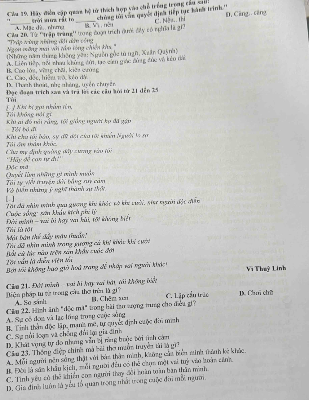 Hãy điền cặp quan hhat q từ thích hợp vào chỗ trống trong câu sau:
" trời mưa rất to_ chúng tôi vẫn quyết định tiếp tục hành trình.''
_A. Mặc dù.. nhưng B. Vì.. nên C. Nếu.. thì D. Cảng.. càng
Câu 20. Từ ''trập trùng'' trong đoạn trích dưới dây có nghĩa là gì?
'Trập trùng những đội dân công
Ngọn măng mai với tấm lòng chiến khu,'
(Những năm tháng không yên: Nguồn gốc từ ngữ, Xuân Quỳnh)
A. Liên tiếp, nối nhau không dứt, tạo cảm giác đông đúc và kéo dài
B. Cao lớn, vững chãi, kiên cường
C. Cao, đốc, hiểm trở, kéo dài
D. Thanh thoát, nhẹ nhàng, uyển chuyển
Đọc đoạn trích sau và trã lời các cầu hồi từ 21 đến 25
Tôi
[ ] Khì bị gọi nhầm tên,
Tôi không nói gì.
Khì ai đó nói rằng, tôi giống người họ đã gặp
- Tôi bỏ đi.
Khi cha tôi bảo, sự dữ dội của tôi khiến Người lo sợ
Tôi âm thầm khóc.
Cha mẹ định quàng dây cương vào tôi
“Hãy để con tự đi!”
Độc mã
Quyết làm những gì mình muốn
Tôi tự viết truyện đời bằng suy cảm
Và biến những ý nghĩ thành sự thật.
[..]
Tôi đã nhìn mình qua gương khi khóc và khi cười, như người độc diễn
Cuộc sống: sân khẩu kịch phi lý
Đời mình - vai bi hay vai hài, tôi không biết
Tôi là tôi
Một bản thể đầy mâu thuẫn!
Tôi đã nhìn mình trong gương cả khi khóc khi cười
Bất cứ lúc nào trên sân khấu cuộc đời
Tôi vẫn là diễn viên tồi
Bởi tôi không bao giờ hoá trang để nhập vai người khác!
Vi Thuỳ Linh
Câu 21. Đời mình - vai bi hay vai hài, tôi không biết
Biện pháp tu từ trong câu thơ trên là gì?
A. So sánh B. Chêm xen C. Lặp cấu trúc D. Chơi chữ
Câu 22. Hình ảnh "độc mã" trong bài thơ tượng trưng cho điều gì?
A. Sự cô đơn và lạc lõng trong cuộc sống
B. Tinh thần độc lập, mạnh mẽ, tự quyết định cuộc đời mình
C. Sự nổi loạn và chồng đồi lại gia đình
D. Khát vọng tự do nhưng vẫn bị ràng buộc bởi tình cảm
Câu 23. Thông điệp chính mà bài thơ muốn truyền tải là gì?
A. Mỗi người nên sống thật với bản thân mình, không cần biến mình thành kẻ khác.
B. Đời là sân khấu kịch, mỗi người đều có thể chọn một vai tuỳ vào hoàn cảnh.
C. Tình yêu có thể khiến con người thay đổi hoàn toàn bản thân mình.
D. Gia đình luôn là yếu tố quan trọng nhất trong cuộc đời mỗi người.