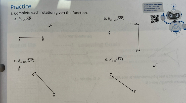 Practice Vist livehint.com/texas 
or use this Oft code if 
1. Complete each rotation given the function. Practice questions. you reed a hint on the 
⊥a. R_0.45(overline AB) b. R_x,-25(overline MV)
D
M
x
A B
V
d. 
C. R_A,125(overline QR) R_c,80(overline TY)
C
A
Q
T
Y
R