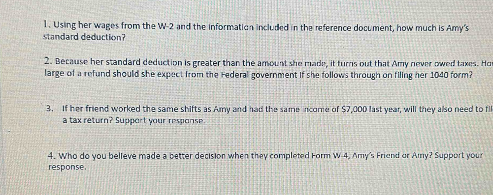 Using her wages from the W-2 and the information included in the reference document, how much is Amy's 
standard deduction? 
2. Because her standard deduction is greater than the amount she made, it turns out that Amy never owed taxes. Ho 
large of a refund should she expect from the Federal government if she follows through on filing her 1040 form? 
3. If her friend worked the same shifts as Amy and had the same income of $7,000 last year, will they also need to fil 
a tax return? Support your response. 
4. Who do you believe made a better decision when they completed Form W-4, Amy’s Friend or Amy? Support your 
response.