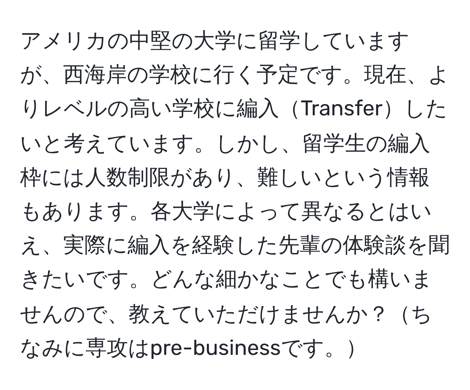 アメリカの中堅の大学に留学していますが、西海岸の学校に行く予定です。現在、よりレベルの高い学校に編入Transferしたいと考えています。しかし、留学生の編入枠には人数制限があり、難しいという情報もあります。各大学によって異なるとはいえ、実際に編入を経験した先輩の体験談を聞きたいです。どんな細かなことでも構いませんので、教えていただけませんか？ちなみに専攻はpre-businessです。