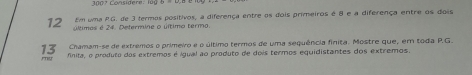 3007 Considere: lüg 
Em uma RG. de 3 termos positivos, a diferença entre os dois primeiros é 8 e a diferença entre os dois
12 últimas é 24. Determine o último termo. 
13 Chamam-se de extremos o primeiro e o último termos de uma sequência finita. Mostre que, em toda P.G
finita, o produto das extremos é igual ao produto de dois termos equidistantes dos extremos.