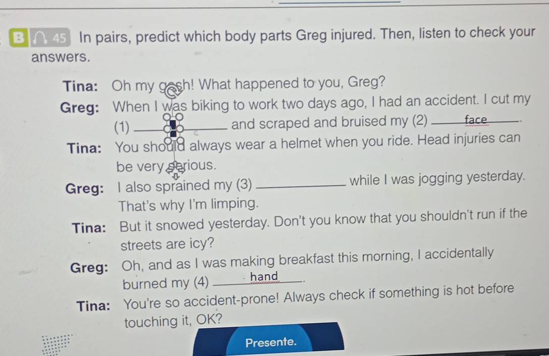 ∩ 45] In pairs, predict which body parts Greg injured. Then, listen to check your 
answers. 
Tina: Oh my gach! What happened to you, Greg? 
Greg: When I was biking to work two days ago, I had an accident. I cut my 
(1)_ and scraped and bruised my (2) __ face_ _ 
Tina: You should always wear a helmet when you ride. Head injuries can 
be very serious. 
Greg: I also sprained my (3) _while I was jogging yesterday. 
That's why I'm limping. 
Tina: But it snowed yesterday. Don't you know that you shouldn't run if the 
streets are icy? 
Greg: Oh, and as I was making breakfast this morning, I accidentally 
burned my (4) ____. hand____. 
Tina: You're so accident-prone! Always check if something is hot before 
touching it, OK? 
Presente.