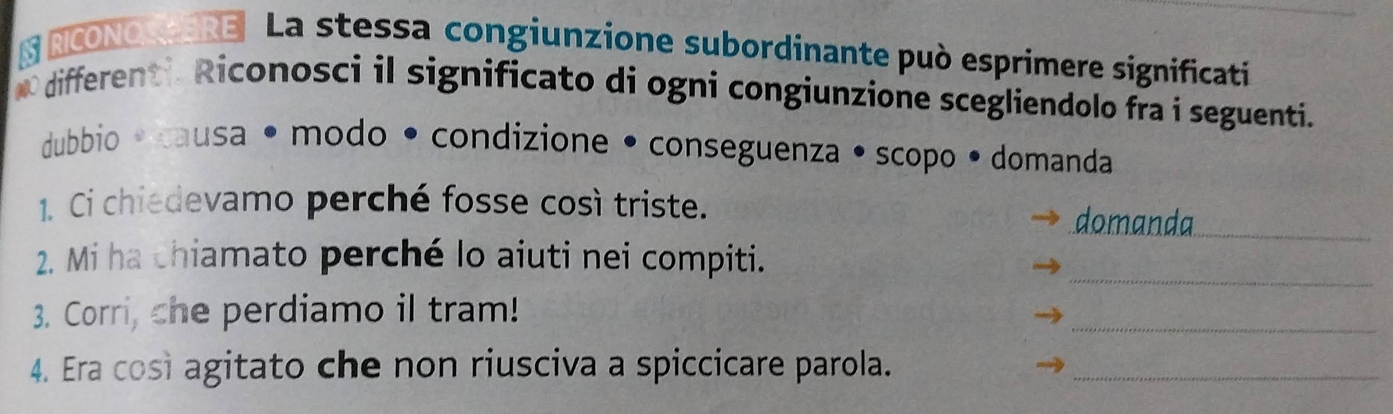 § NCONO ERE La stessa congiunzione subordinante può esprimere significati 
O differenti Riconosci il significato di ogni congiunzione scegliendolo fra i seguenti. 
dubbio · causa • modo • condizione • conseguenza • scopo • domanda 
1. Ci chiedevamo perché fosse così triste. 
domanda_ 
_ 
2. Mi ha chiamato perché lo aiuti nei compiti. 
3. Corri, che perdiamo il tram! 
_ 
4. Era così agitato che non riusciva a spiccicare parola._