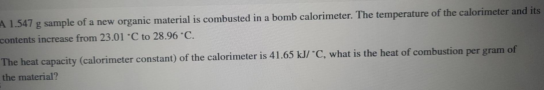 A 1.547 g sample of a new organic material is combusted in a bomb calorimeter. The temperature of the calorimeter and its 
contents increase from 23.01°C to 28.96°C. 
The heat capacity (calorimeter constant) of the calorimeter is 41.65kJ/^circ C , what is the heat of combustion per gram of 
the material?