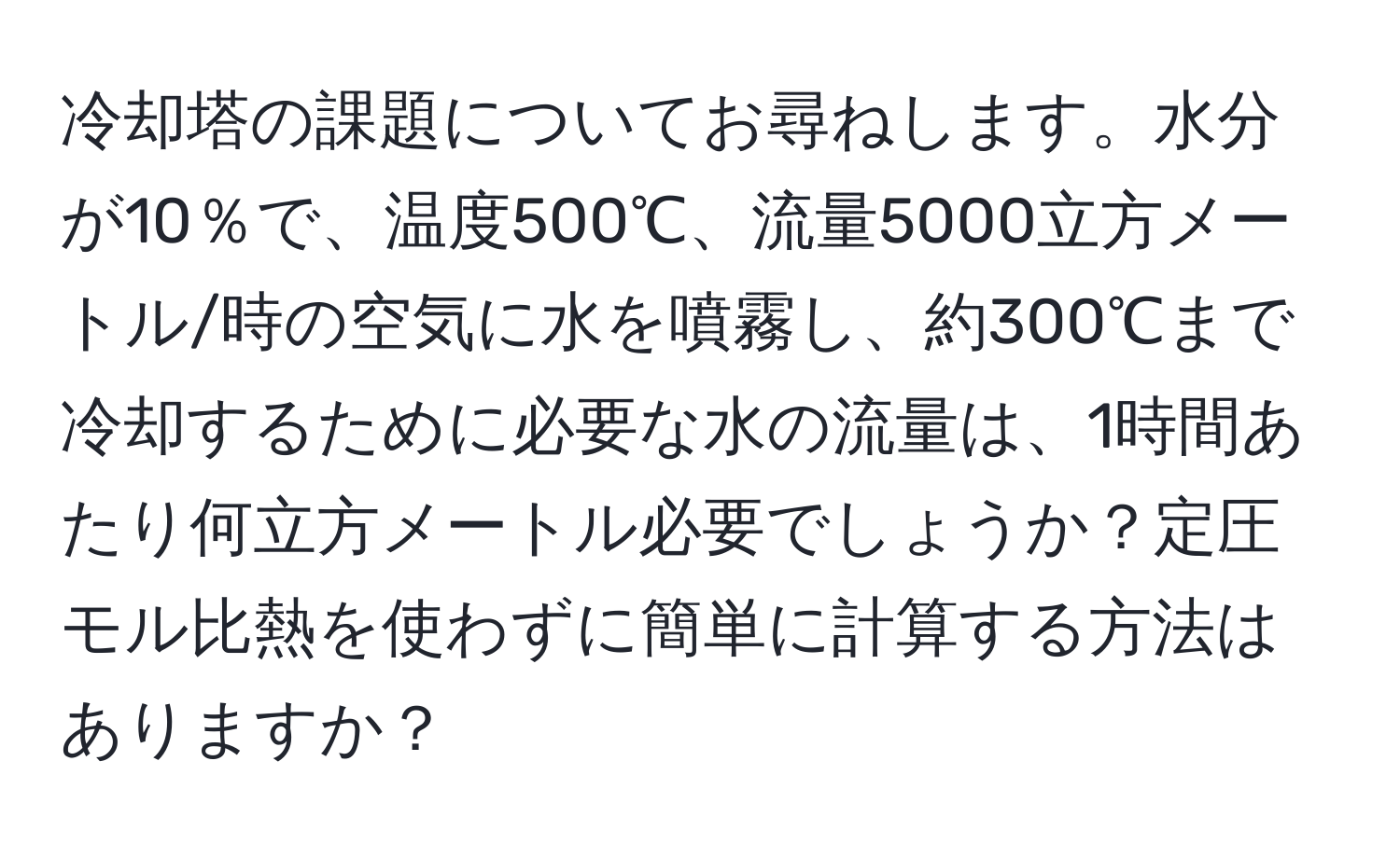 冷却塔の課題についてお尋ねします。水分が10％で、温度500℃、流量5000立方メートル/時の空気に水を噴霧し、約300℃まで冷却するために必要な水の流量は、1時間あたり何立方メートル必要でしょうか？定圧モル比熱を使わずに簡単に計算する方法はありますか？