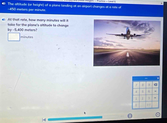 and Divida Iritegers — Practice — Level G 
χ 
The altitude (or height) of a plane landing at an airport changes at a rate of
-450 meters per minute. 
At that rate, how many minutes will it 
take for the plane's altitude to change 
by -5,400 meters?
minutes