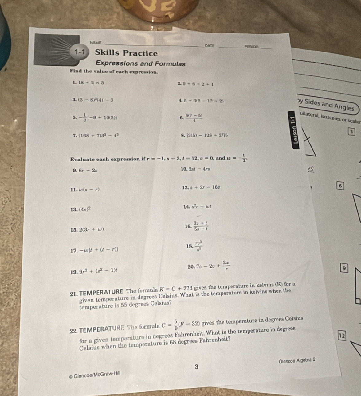 NAME _DATE _PERIOD 
_ 
1-1 Skills Practice 
Expressions and Formulas 
Find the value of each expression. 
1 18/ 2* 3
2, 9+6+2+1
3. (3-8)^2(4)-3 4、 5+3(2-12/ 2)
y Sides and Angles 
5. - 1/3 [-9+10(3)]  (6(7-5))/4 
6. 
uilateral, isosceles or scaler 
3 
7. (168/ 7)3^2-4^3 8. [3(5)-128/ 2^2]5
Evaluate each expression if r=-1, s=3, t=12, v=0 , and w=- 1/2 . 
9. 6r+2s 10. 2st-4rs
11. w(s-r) 12. s+2r-16v
6 
13. (4s)^2 14. s^2r-wt
15. 2(3r+w)
16.  (3v+t)/5s-t 
18. 
17. -w[t+(t-r)]  rv^3/s^2 
19. 9r^2+(s^2-1)t 20. 7s-2v+ 2w/r 
9 
21. TEMPERATURE The formula K=C+273 gives the temperature in kelvins (K) for a 
given temperature in degrees Celsius. What is the temperature in kelvins when the 
temperature is 55 degrees Celsius? 
22. TEMPERATURE The formula C= 5/9 (F-32) gives the temperature in degrees Celsius 
for a given temperature in degrees Fahrenheit. What is the temperature in degrees
12 
Celsius when the temperature is 68 degrees Fahrenheit? 
3 
e Glencoe/McGraw-Hill Glencoe Algebra 2