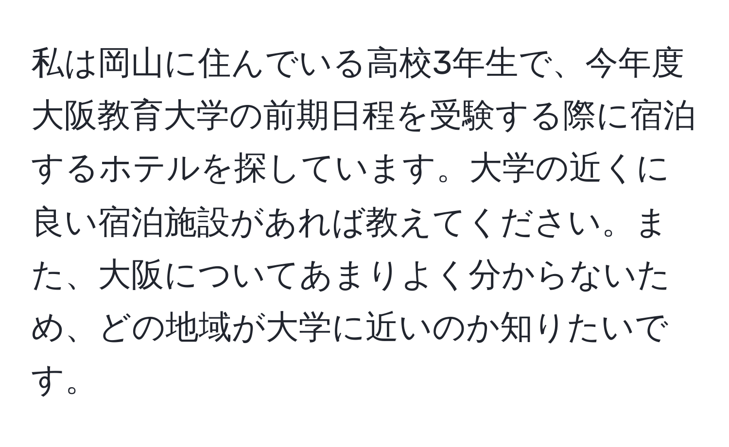 私は岡山に住んでいる高校3年生で、今年度大阪教育大学の前期日程を受験する際に宿泊するホテルを探しています。大学の近くに良い宿泊施設があれば教えてください。また、大阪についてあまりよく分からないため、どの地域が大学に近いのか知りたいです。