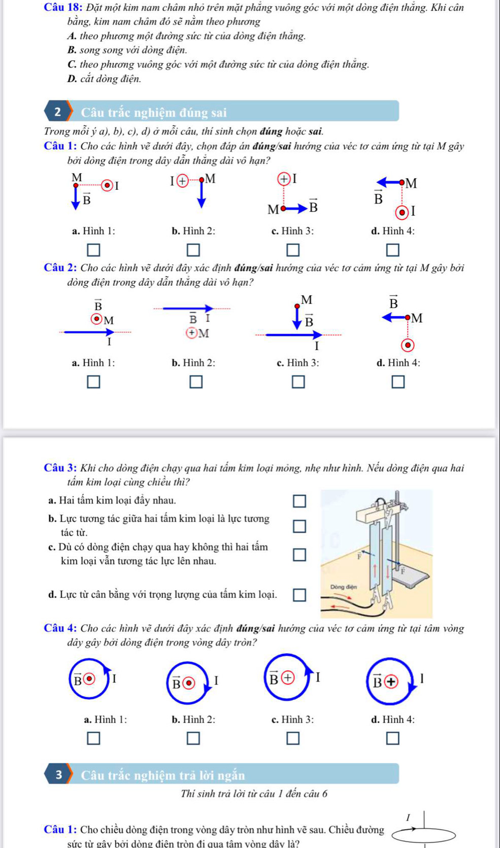 Đặt một kim nam châm nhỏ trên mặt phăng vuông góc với một dòng điện thăng. Khi cân
bằng, kim nam châm đó sẽ nằm theo phương
A. theo phương một đường sức từ của dòng điện thắng.
B. song song với dòng điện.
C. theo phương vuông góc với một đường sức từ của dòng điện thắng.
D. cắt dòng điện.
2  Câu trắc nghiệm đúng sai
Trong mỗi ý a), b), c), d) ở mỗi câu, thí sinh chọn đúng hoặc sai.
Câu 1: Cho các hình vẽ dưới đây, chọn đáp án đúng/sai hướng của véc tơ cảm ứng từ tại M gây
bởi dòng điện trong dây dẫn thắng dài vô hạn?
M
I + M
+I
.
M
vector B
vector B
M vector B
a. Hình 1: b. Hình 2: c. Hình 3: d. Hình 4:
Câu 2: Cho các hình ve * đưới đây xác định đúng/sai hướng của véc tơ cảm ứng từ tại M gây bởi
đòng điện trong dây dẫn thắng dài vô hạn?
overline B
M
B
 M/B 
vector B
M
M
I
I
a. Hình 1: b. Hình 2: c. Hình 3: d. Hình 4:
Câu 3: Khi cho dòng điện chạy qua hai tấm kim loại mỏng, nhẹ như hình. Nếu dòng điện qua hai
tẩm kim loại cùng chiều thì?
a. Hai tấm kim loại đầy nhau.
b. Lực tương tác giữa hai tấm kim loại là lực tương
tác từ.
c. Dù có dòng điện chạy qua hay không thì hai tấm
kim loại vẫn tương tác lực lên nhau.
d. Lực từ cân bằng với trọng lượng của tấm kim loại.
Câu 4: Cho các hình vẽ dưới đây xác định đúng/sai hướng của véc tơ cảm ứng từ tại tâm vòng
dây gây bởi dòng điện trong vòng dây tròn?
I
B I B I
a. Hình 1: b. Hình 2: c. Hình 3: d. Hình 4:
3  Câu trắc nghiệm trã lời ngắn
Thí sinh trả lời từ câu 1 đến câu 6
I
Câu 1: Cho chiều dòng điện trong vòng dây tròn như hình vẽ sau. Chiều đường
sức từ gây bởi dòng điên tròn đi qua tâm vòng dây là?